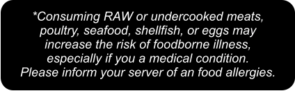 *Consuming RAW or undercooked meats,  poultry, seafood, shellfish, or eggs may  increase the risk of foodborne illness,  especially if you a medical condition.  Please inform your server of an food allergies.