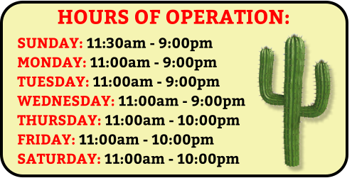 HOURS OF OPERATION: SUNDAY: 11:30am - 9:00pm MONDAY: 11:00am - 9:00pm TUESDAY: 11:00am - 9:00pm WEDNESDAY: 11:00am - 9:00pm THURSDAY: 11:00am - 10:00pm FRIDAY: 11:00am - 10:00pm SATURDAY: 11:00am - 10:00pm